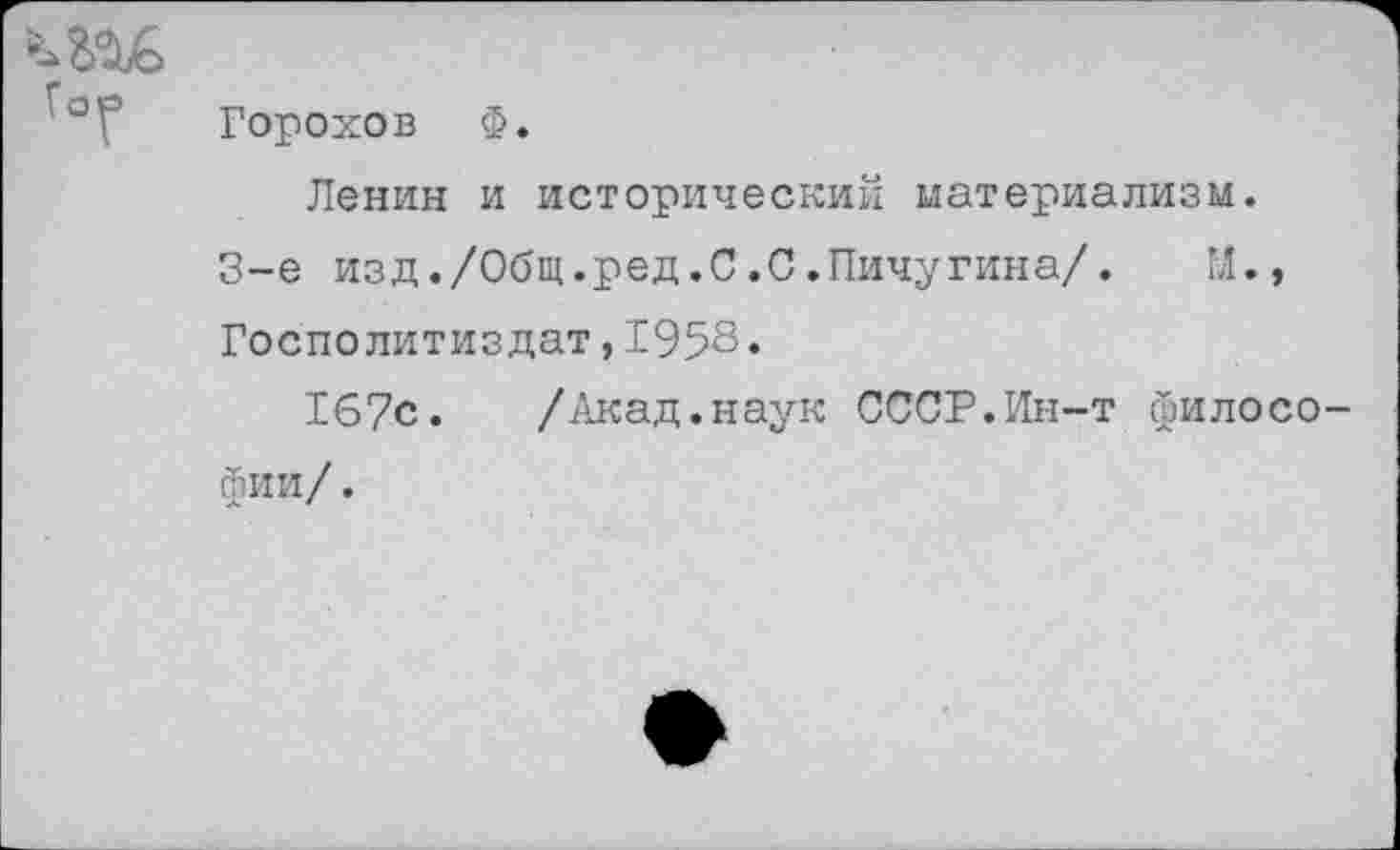 ﻿Горохов Ф.
Ленин и исторический материализм.
3-е изд./Общ.ред.С.С.Пичугина/. М., Госполитиздат,1958.
167с. /Акад.наук СССР.Ин-т философии/ .